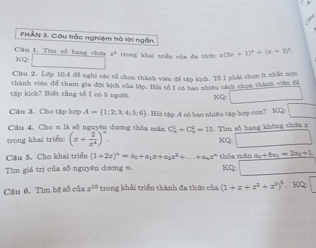 > 
Su 
PHÀN 3. Câu trắc nghiệm trả lời ngắn. 
Câu 1. Tìm số hạng chứa x^3 trong khai triển của đa thức x(2x+1)^4+(x+2)^5. 
KQ: 
Câu 2. Lớp 10A đề nghị các tổ chọn thành viên để tập kịch. Tổ I phải chọn ít nhất một 
thành viên để tham gia đội kịch của lớp. Hỏi tổ I có bao nhiêu cách chọn thành viên để 
tập kịch? Biết rằng tổ I có 5 người. 
KQ: 
Câu 3. Cho tập hợp A= 1;2;3;4;5;6. Hỏi tập A có bao nhiêu tập hợp con? KQ: 
Câu 4. Cho n là số nguyên dương thỏa mãn C_n^(1+C_n^2=15
trong khai triển: (x+frac 2)x^4)^n. . Tìm số hạng khōng chứa z 
KQ: 
Câu 5. Cho khai triển (1+2x)^n=a_0+a_1x+a_2x^2+...+a_nx^n thỏa mān a_0+8a_1=2a_2+1. 
Tìm giá trị của số nguyên dương n. KQ: 
Câu 6. Tìm hệ số của x^(10) trong khải triển thành đa thức của (1+x+x^2+x^3)^5. KQ: