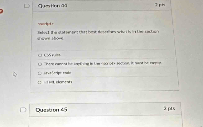 Select the statement that best describes what is in the section
shown above.
<option>CSS rules
<option>There cannot be anything in the <script> section, it must be empty
<option>JavaScript code
<option>HTML elements
Question 45
2 pts