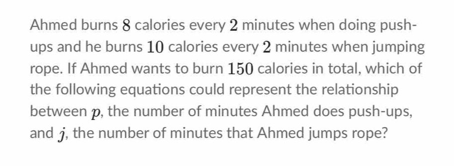 Ahmed burns 8 calories every 2 minutes when doing push- 
ups and he burns 10 calories every 2 minutes when jumping 
rope. If Ahmed wants to burn 150 calories in total, which of 
the following equations could represent the relationship 
between p, the number of minutes Ahmed does push-ups, 
and j, the number of minutes that Ahmed jumps rope?