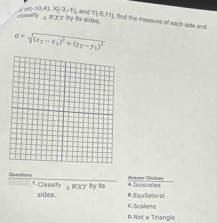 classify △ WXY by its sides.
If W(-10,4), X(-3,-1) , and Y(-5,11) , find the measure of each side and
d=sqrt((x_2)-x_1)^2+(y_2-y_1)^2
Questions Answer Choices
1. Classify △ WXY by its A. Isosceles
sides. B. Equilateral
c. Scalene
D.Not a Triangle