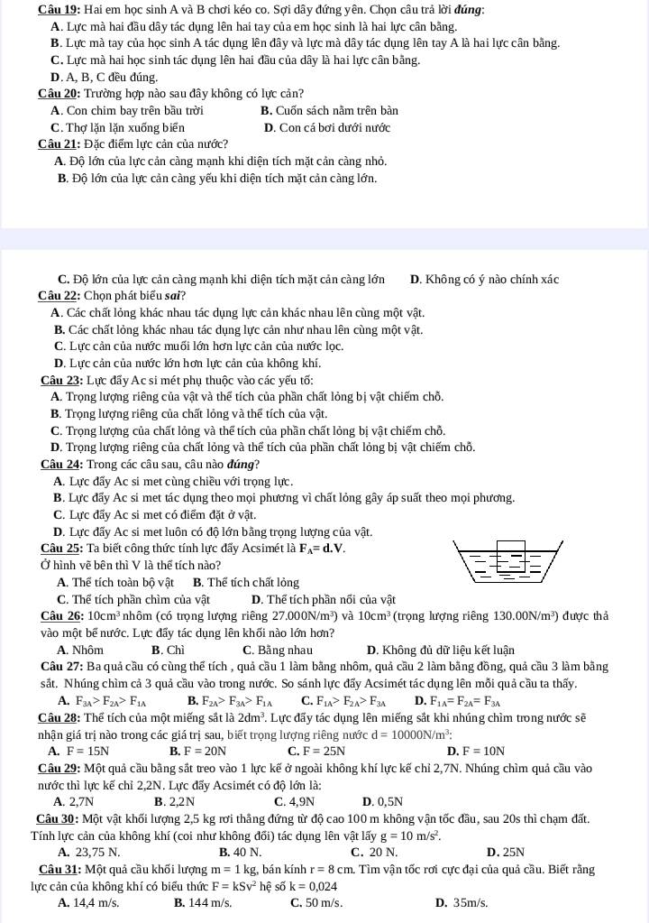 Hai em học sinh A và B chơi kéo co. Sợi dây đứng yên. Chọn câu trả lời đúng:
A. Lực mà hai đầu dây tác dụng lên hai tay của em học sinh là hai lực cân bằng.
B. Lực mà tay của học sinh A tác dụng lên đây và lực mà dây tác dụng lên tay A là hai lực cân bằng.
C. Lực mà hai học sinh tác dụng lên hai đầu của dây là hai lực cân bằng.
D. A, B, C đều đúng.
Câu 20: Trường hợp nào sau đây không có lực cản?
A. Con chim bay trên bầu trời B. Cuốn sách nằm trên bàn
C. Thợ lặn lặn xuống biển D. Con cá bơi dưới nước
Câu 21: Đặc điểm lực cản của nước?
A. Độ lớn của lực cản càng mạnh khi diện tích mặt cản càng nhỏ.
B. Độ lớn của lực cản càng yếu khi diện tích mặt cản càng lớn.
C. Độ lớn của lực cản càng mạnh khi diện tích mặt cản càng lớn D. Không có ý nào chính xác
Câu 22: Chọn phát biểu sai?
A. Các chất lỏng khác nhau tác dụng lực cản khác nhau lên cùng một vật.
B. Các chất lỏng khác nhau tác dụng lực cản như nhau lên cùng một vật.
C. Lực cản của nước muối lớn hơn lực cản của nước lọc.
D. Lực cản của nước lớn hơn lực cản của không khí.
Câu 23: Lực đẩy Ac si mét phụ thuộc vào các yếu tố:
A. Trọng lượng riêng của vật và thể tích của phần chất lỏng bị vật chiếm chỗ.
B. Trọng lượng riêng của chất lỏng và thể tích của vật.
C. Trọng lượng của chất lỏng và thể tích của phần chất lỏng bị vật chiếm chỗ,
D. Trọng lượng riêng của chất lỏng và thể tích của phần chất lỏng bị vật chiếm chỗ.
Câu 24: Trong các câu sau, câu nào đúng?
A. Lực đấy Ac si met cùng chiều với trọng lực.
B. Lực đấy Ac si met tác dụng theo mọi phương vì chất lỏng gây áp suất theo mọi phương.
C. Lực đẩy Ac si met có điểm đặt ở vật.
D. Lực đấy Ac si met luôn có độ lớn bằng trọng lượng của vật.
Câu 25: Ta biết công thức tính lực đẩy Acsimét là F_A=d.V.
Ở hình vẽ bên thì V là thể tích nào?
A. Thể tích toàn bộ vật B. Thể tích chất lỏng
C. Thể tích phần chìm của vật D. Thể tích phần nối của vật
Câu 26: 10cm^3 nhôm (có trọng lượng riêng 27.000N/m^3) và 10cm^3 (trọng lượng riêng 130.00N/m³) được thả
vào một bể nước. Lực đẩy tác dụng lên khối nào lớn hơn?
A. Nhôm B. Chì C. Bằng nhau D. Không dủ dữ liệu kết luận
Câu 27: Ba quả cầu có cùng thể tích , quả cầu 1 làm bằng nhôm, quả cầu 2 làm bằng đồng, quả cầu 3 làm bằng
sắt. Nhúng chìm cả 3 quả cầu vào trong nước. So sánh lực đẩy Acsimét tác dụng lên mỗi quả cầu ta thấy.
A. F_3A>F_2A>F_1A B. F_2A>F_3A>F_1A C. F_1A>F_2A>F_3A D. F_1A=F_2A=F_3A
Câu 28: Thể tích của một miếng sắt là 2dm^3. Lực đấy tác dụng lên miếng sắt khi nhúng chìm trong nước sẽ
nhận giá trị nào trong các giá trị sau, biết trọng lượng riêng nước d=10000N/m^3:
A. F=15N B. F=20N C. F=25N D. F=10N
Câu 29: Một quả cầu bằng sắt treo vào 1 lực kế ở ngoài không khí lực kế chỉ 2,7N. Nhúng chìm quả cầu vào
nước thì lực kế chỉ 2,2N. Lực đẩy Acsimét có độ lớn là:
A. 2,7N B. 2,2N C. 4,9N D. 0,5N
Câu 30: Một vật khối lượng 2,5 kg rơi thẳng đứng từ độ cao 100 m không vận tốc đầu, sau 20s thì chạm đất.
Tính lực cản của không khí (coi như không đối) tác dụng lên vật lấy g=10m/s^2.
A. 23,75 N. B. 40 N. C. 20 N. D. 25N
Câu 31: Một quả cầu khối lượng m=1kg g, bán kính r=8cm 1. Tìm vận tốc rơi cực đại của quả cầu. Biết rằng
lực cản của không khí có biểu thức F=kSv^2 hể shat 0k=0,024
A. 14,4 m/s, B. 144 m/s. C. 50 m/s . D. 35m/s.