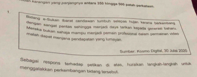 uah karangan yang panjangnya antara 350 hingga 500 patah perkataan. 
1. 
Bidang e-Sukan ibarat cendawan tumbuh selepas hujan kerana berkembang 
dengan sangat pantas sehingga menjadi daya tarikan kepada generasi baharu. 
Mereka bukan sahaja mampu menjadi pemain profesional dalam permainan video 
malah dapat menjana pendapatan yang lumayan. 
Sumber: Kosmo Digital, 30 Julai 2020 
Sebagai respons terhadap petikan di atas, huraikan langkah-langkah untuk 
menggalakkan perkembangan bidang tersebut.