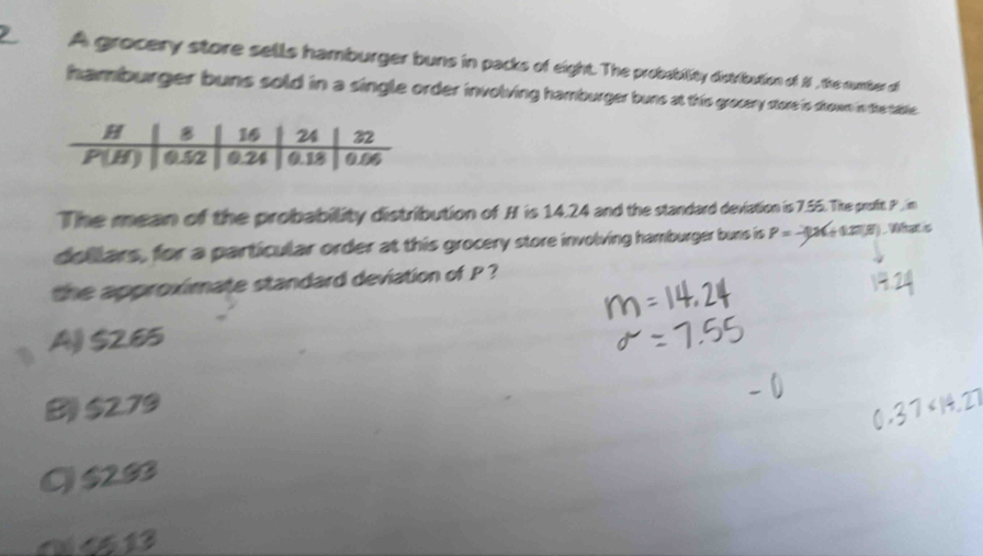 A grocery store sells hamburger buns in packs of eight. The probability distribution of 1 , the number of
hamburger buns sold in a single order involving hamburger buns at this grocery store is srown in the table .
The mean of the probability distribution of H is 14.24 and the standard deviation is 7.55. The proft P , im
dollars, for a particular order at this grocery store involving hamburger buns is P= -3x+1=x ) Wat s
the approximate standard deviation of P ?
A $265
B $2.79
Q $283
a4513