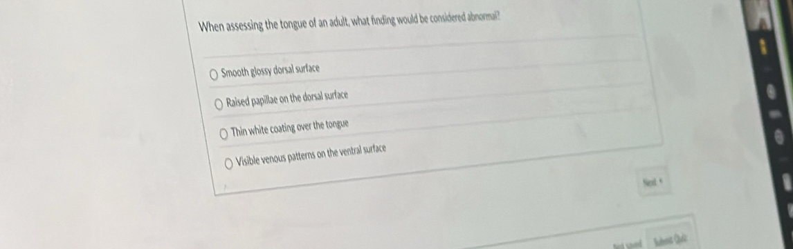 When assessing the tongue of an adult, what finding would be considered abnormail?
Smooth glossy dorsal surface
Raised papillae on the dorsal surface
Thin white coating over the tongue
Visible venous patterns on the ventral surface
Ned +
lbot Qt