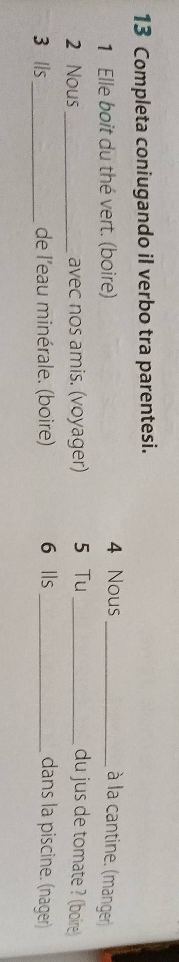 Completa coniugando il verbo tra parentesi. 
1 Elle boit du thé vert. (boire) 4 Nous _à la cantine. (manger) 
2 Nous_ avec nos amis. (voyager) 5 Tu_ du jus de tomate ? (boire 
3 lls_ de l'eau minérale. (boire) 6 lls _dans la piscine. (nager)