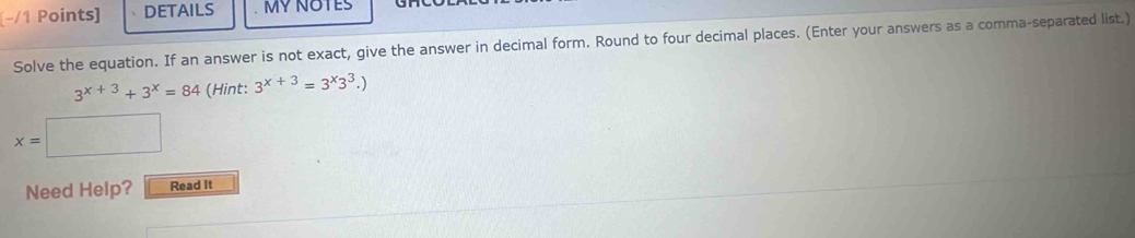 (−/1 Points] DETAILS MY NOTES 
Solve the equation. If an answer is not exact, give the answer in decimal form. Round to four decimal places. (Enter your answers as a comma-separated list.)
3^(x+3)+3^x=84 (Hint: 3^(x+3)=3^x3^3.)
x= :□ 
Need Help? Read It