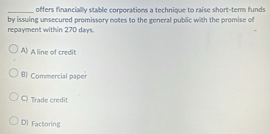 offers financially stable corporations a technique to raise short-term funds
by issuing unsecured promissory notes to the general public with the promise of
repayment within 270 days.
A) A line of credit
B) Commercial paper
C) Trade credit
D) Factoring