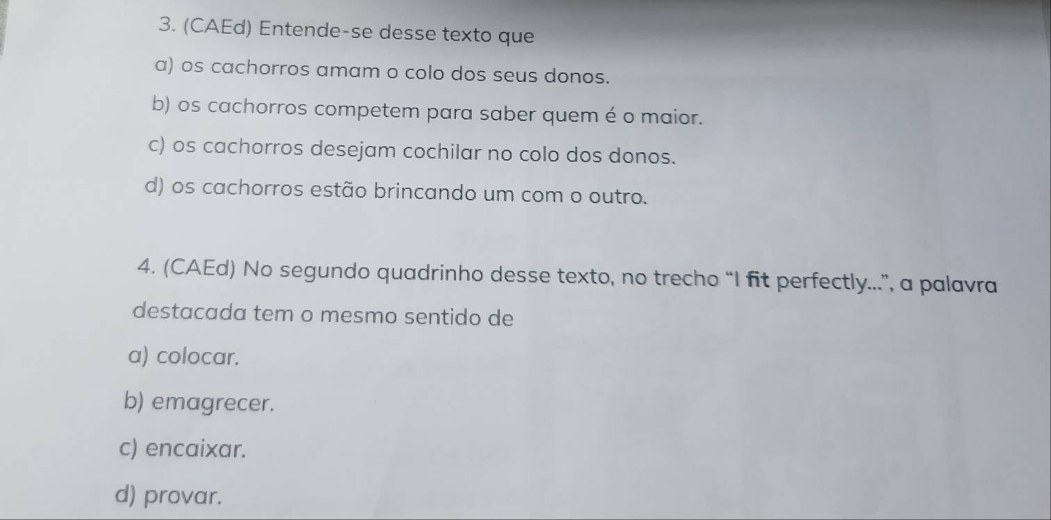 (CAEd) Entende-se desse texto que
a) os cachorros amam o colo dos seus donos.
b) os cachorros competem para saber quem é o maior.
c) os cachorros desejam cochilar no colo dos donos.
d) os cachorros estão brincando um com o outro.
4. (CAEd) No segundo quadrinho desse texto, no trecho “I fit perfectly...”, a palavra
destacada tem o mesmo sentido de
a) colocar.
b) emagrecer.
c) encaixar.
d) provar.