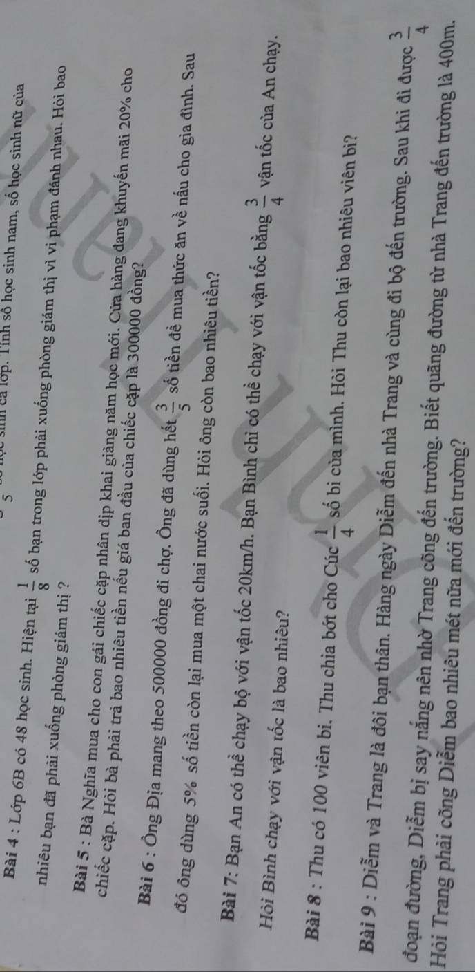 5 học sinh cả lớp. Tỉnh số học sinh nam, số học sinh nữ của 
Bài 4 : Lớp 6B có 48 học sinh. Hiện tại  1/8  số bạn trong lớp phải xuống phòng giám thị vì vi phạm đánh nhau. Hỏi bao 
nhiêu bạn đã phải xuống phòng giám thị ? 
Bài 5 : Bà Nghĩa mua cho con gái chiếc cặp nhân dịp khai giảng năm học mới. Cửa hàng đang khuyến mãi 20% cho 
chiếc cặp. Hỏi bà phải trà bao nhiêu tiền nếu giá ban đầu của chiếc cặp là 300000 đồng? 
Bài 6 : Ông Địa mang theo 500000 đồng đi chợ. Ông đã dùng hết  3/5  số tiền đề mua thức ăn về nấu cho gia đình. Sau 
đó ông dùng 5% số tiền còn lại mua một chai nước suối. Hỏi ông còn bao nhiêu tiền? 
Bài 7: Bạn An có thể chạy bộ với vận tốc 20km/h. Bạn Bình chi có thể chạy với vận tốc bằng  3/4  vận tốc của An chạy. 
Hỏi Bình chạy với vận tốc là bao nhiêu? 
Bài 8 : Thu có 100 viên bi. Thu chia bớt cho Cúc  1/4  số bị của mình. Hỏi Thu còn lại bao nhiêu viên bi? 
Bài 9 : Diễm và Trang là đôi bạn thân. Hàng ngày Diễm đến nhà Trang và cùng đi bộ đến trường. Sau khi đi được  3/4 
đoạn đường, Diễm bị say nắng nên nhờ Trang cõng đến trường. Biết quãng đường từ nhà Trang đến trường là 400m. 
Hỏi Trang phải cõng Diễm bao nhiêu mét nữa mới đến trường?
