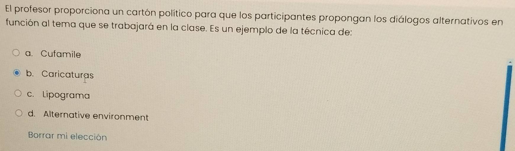 El profesor proporciona un cartón político para que los participantes propongan los diálogos alternativos en
función al tema que se trabajará en la clase. Es un ejemplo de la técnica de:
a. Cufamile
b. Caricaturas
c. Lipograma
d. Alternative environment
Borrar mi elección