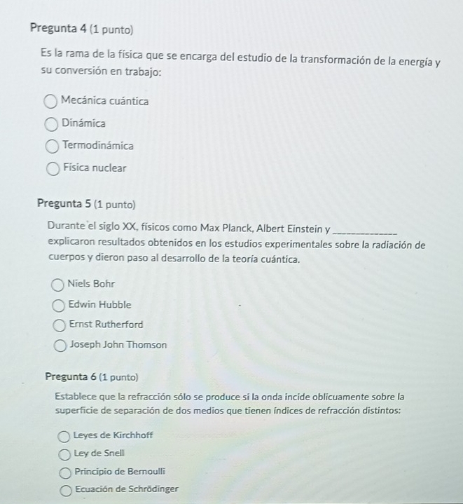 Pregunta 4 (1 punto)
Es la rama de la física que se encarga del estudio de la transformación de la energía y
su conversión en trabajo:
Mecánica cuántica
Dinámica
Termodinámica
Física nuclear
Pregunta 5 (1 punto)
Durante el siglo XX, físicos como Max Planck, Albert Einstein y_
explicaron resultados obtenidos en los estudios experimentales sobre la radiación de
cuerpos y dieron paso al desarrollo de la teoría cuántica.
Niels Bohr
Edwin Hubble
Ernst Rutherford
Joseph John Thomson
Pregunta 6 (1 punto)
Establece que la refracción sólo se produce si la onda incide oblicuamente sobre la
superficie de separación de dos medios que tienen índices de refracción distintos:
Leyes de Kirchhoff
Ley de Snell
Principio de Bernoulli
Ecuación de Schrödinger