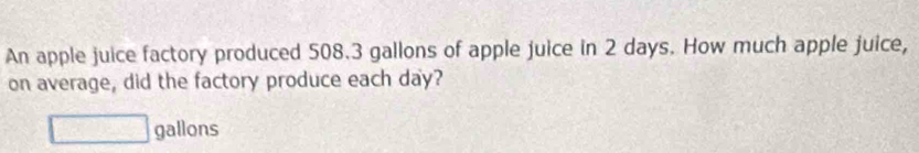 An apple juice factory produced 508.3 gallons of apple juice in 2 days. How much apple juice, 
on average, did the factory produce each day?
□ gallons