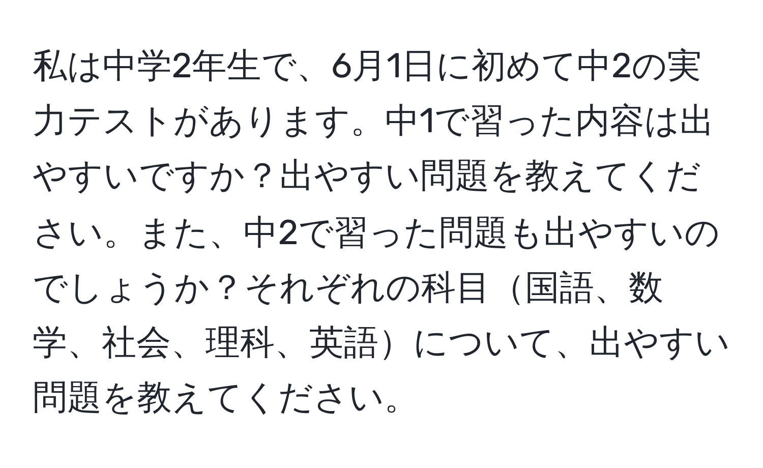 私は中学2年生で、6月1日に初めて中2の実力テストがあります。中1で習った内容は出やすいですか？出やすい問題を教えてください。また、中2で習った問題も出やすいのでしょうか？それぞれの科目国語、数学、社会、理科、英語について、出やすい問題を教えてください。