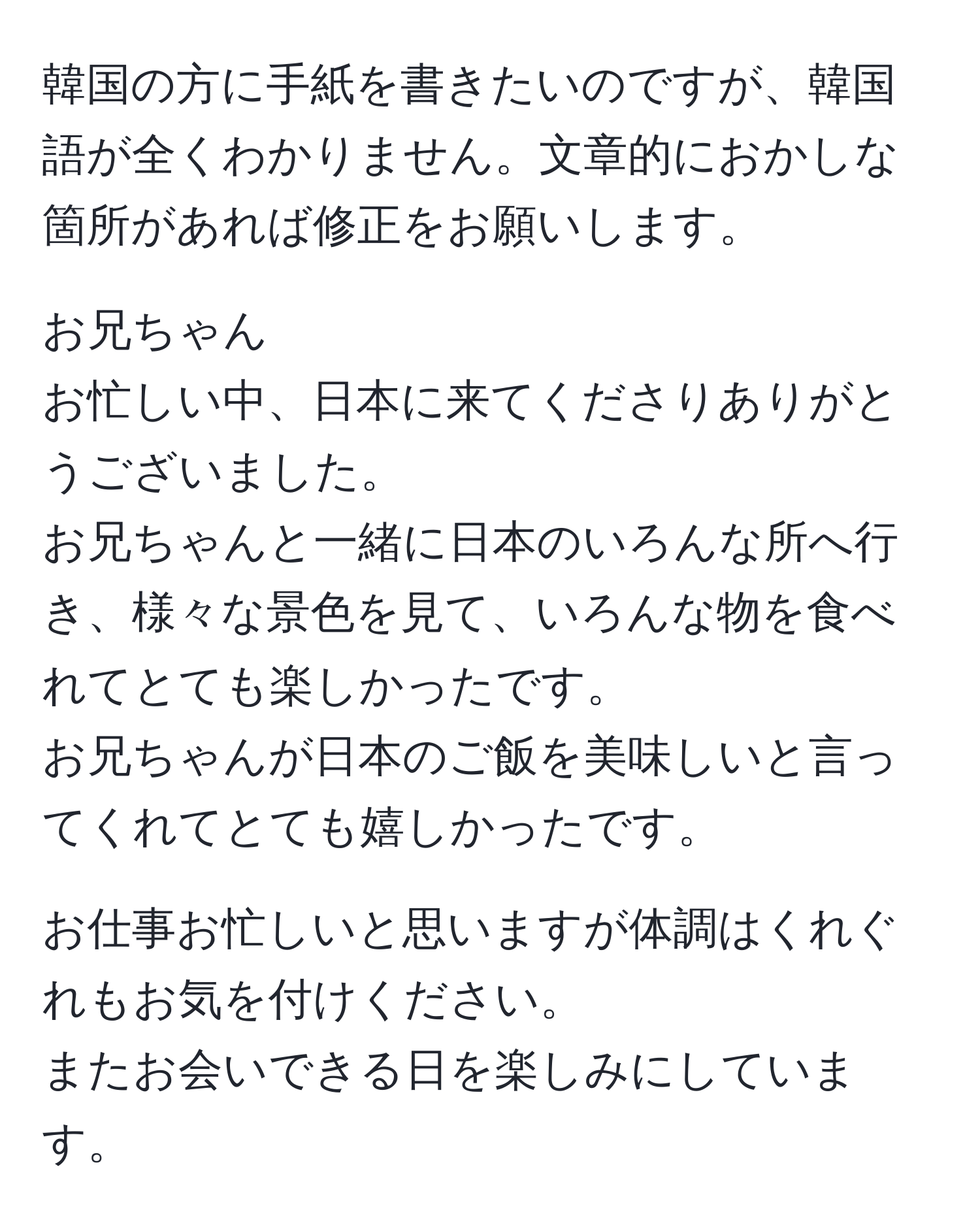 韓国の方に手紙を書きたいのですが、韓国語が全くわかりません。文章的におかしな箇所があれば修正をお願いします。

お兄ちゃん
お忙しい中、日本に来てくださりありがとうございました。
お兄ちゃんと一緒に日本のいろんな所へ行き、様々な景色を見て、いろんな物を食べれてとても楽しかったです。
お兄ちゃんが日本のご飯を美味しいと言ってくれてとても嬉しかったです。

お仕事お忙しいと思いますが体調はくれぐれもお気を付けください。
またお会いできる日を楽しみにしています。