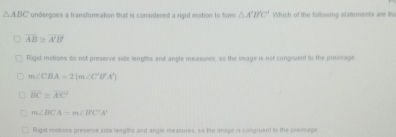 △ ABC undergoes a transformation that is considered a rigid motion to for △ A'B'C' Which of the following slatements ave tr
overline AB≌ overline XB
Rigid motions do not preserve side lenglhs and angle measures, so the image is not congruent to the preamage
m∠ CBA=2(m∠ C'B'A')
overline BC≌ overline A'C'
m∠ BCA=m∠ B'C''A'
Rigid motions preserve side lengtts and angle measures, ss the image is congruent to the preimage