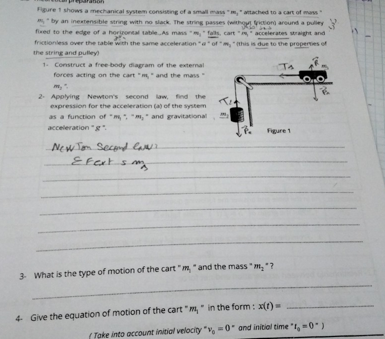 ocarpreparation
Figure 1 shows a mechanical system consisting of a small mass " r_8 '' attached to a cart of mass ''
m_1 " by an inextensible string with no slack. The string passes (without friction) around a pulley 3'
fixed to the edge of a horizontal table. As mass " m_2 " falls, cart "  " accelerates straight and
frictionless over the table with the same acceleration ''α '' of '' m_2 " (this is due to the properties of
the string and pulley)
1- Construct a free-body diagram of the external
forces acting on the cart "m '' and the mass "
m_2
2- Applying Newton's second law, find the
expression for the acceleration (a) of the system
as a function of '' m_1=m_2 - and gravitational
acceleration '' g '. 
_
_
_
_
_
_
_
3- What is the type of motion of the cart " m," and the mass " m_2'' ?
_
4- Give the equation of motion of the cart ' m," in the form : x(t)= _
( Take into account initial velocity " nu _0=0 " and initial time " t_0=0'')