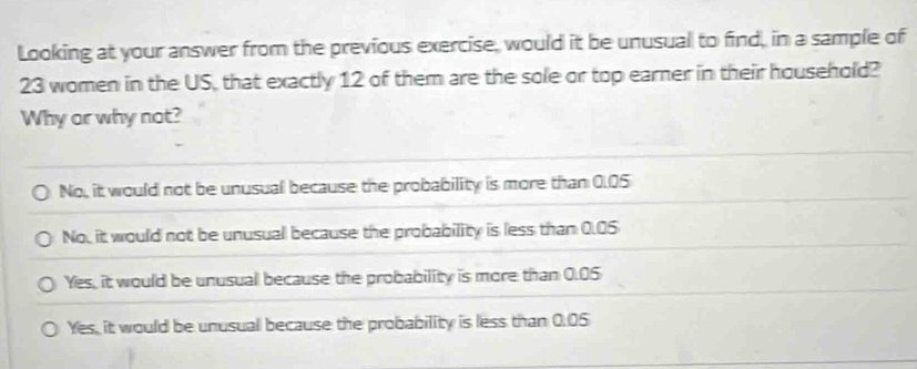 Looking at your answer from the previous exercise, would it be unusual to find, in a sample of
23 women in the US, that exactly 12 of them are the sole or top earner in their household?
Why or why not?
No, it would not be unusual because the probability is more than 0.05
No, it would not be unusual because the probability is less than 0.05
Yes, it would be unusual because the probability is more than 0.05
Yes, it would be unusual because the probability is less than 0.05