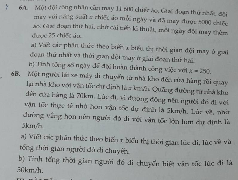 Một đội công nhân cần may 11 600 chiếc áo. Giai đoạn thứ nhất, đội 
may với năng suất x chiếc áo mỗi ngày và đã may được 5000 chiếc 
áo. Giai đoạn thứ hai, nhờ cải tiến kĩ thuật, mỗi ngày đội may thêm 
được 25 chiếc áo. 
a) Viết các phân thức theo biến x biểu thị thời gian đội may ở giai 
đoạn thứ nhất và thời gian đội may ở giai đoạn thứ hai. 
b) Tính tổng số ngày để đội hoàn thành công việc với x=250. 
6B. Một người lái xe máy di chuyển từ nhà kho đến cửa hàng rồi quay 
lại nhà kho với vận tốc dự định là x km/h. Quãng đường từ nhà kho 
đến cửa hàng là 70km. Lúc đi, vì đường đông nên người đó đi với 
vận tốc thực tế nhỏ hơn vận tốc dự định là 5km/h. Lúc về, nhờ 
đường vắng hơn nên người đó đi với vận tốc lớn hơn dự định là
5km/h. 
a) Viết các phân thức theo biến x biểu thị thời gian lúc đi, lúc về và 
tổng thời gian người đó di chuyển. 
b) Tính tổng thời gian người đó di chuyển biết vận tốc lúc đi là
30km/h.