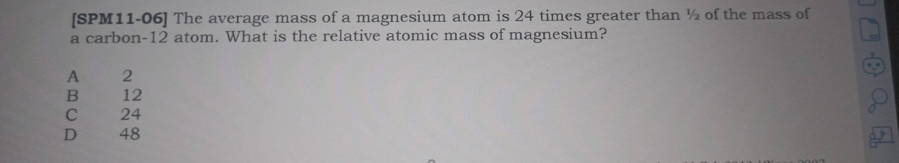 [SPM11-06] The average mass of a magnesium atom is 24 times greater than ½ of the mass of
a carbon- 12 atom. What is the relative atomic mass of magnesium?
A 2
B 12
C 24
D 48