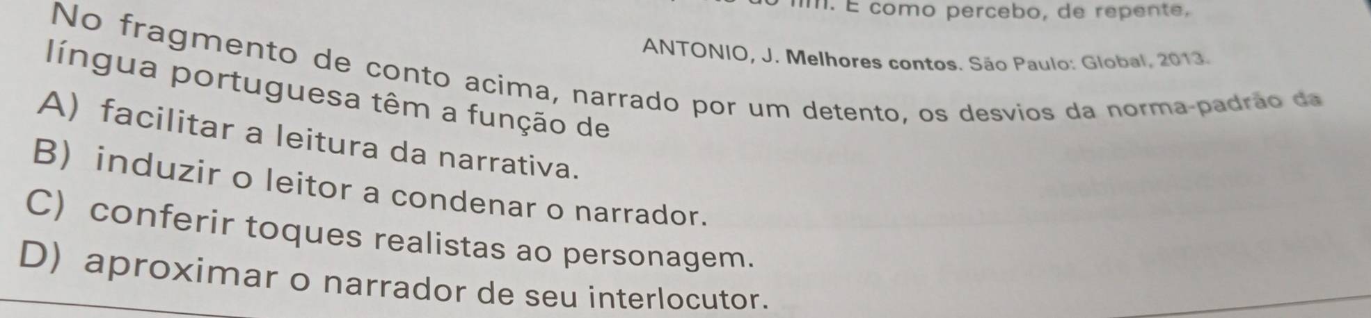 É como percebo, de repente,
ANTONIO, J. Melhores contos. São Paulo: Global, 2013.
No fragmento de conto acima, narrado por um detento, os desvios da norma-padrão da
língua portuguesa têm a função de
A) facilitar a leitura da narrativa.
B) induzir o leitor a condenar o narrador.
C) conferir toques realistas ao personagem.
D) aproximar o narrador de seu interlocutor.