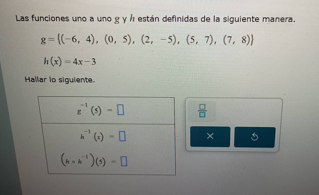 Las funciones uno a uno g y ½ están definidas de la siguiente manera.
g= (-6,4),(0,5),(2,-5),(5,7),(7,8)
h(x)=4x-3
Hallar lo siguiente.
 □ /□  
×