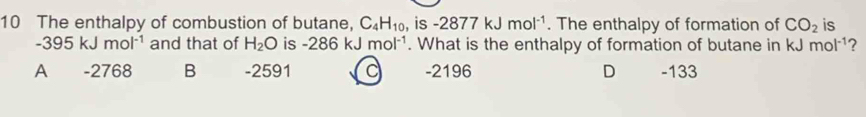 The enthalpy of combustion of butane, C_4H_10 , is -2877kJmol^(-1). The enthalpy of formation of CO_2 is
-395kJmol^(-1) and that of H_2O is -286kJ mol^(-1). What is the enthalpy of formation of butane in kJ mol^(-1) 2
A -2768 B -2591 -2196 D -133