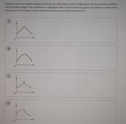 A person throws a marble straight up into the air, releasing it a short height above the ground and catching
it at that same height. If air resistance is negligible, which of the following graphs of position y versus time
r is correct for the motion of the marble as it goes up and then comes down?
A
B
0
C
D