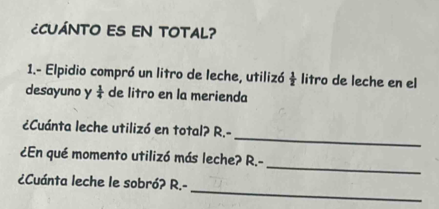 ¿CUÁNTO ES EN TOTAL? 
1.- Elpidio compró un litro de leche, utilizó  1/2  litro de leche en el 
desayuno y  1/4  de litro en la merienda 
_ 
¿Cuánta leche utilizó en total? R.- 
_ 
¿En qué momento utilizó más leche? R.- 
_ 
¿Cuánta leche le sobró? R.-