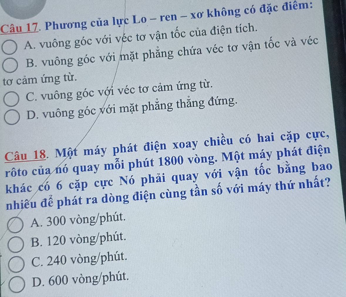 Phương của lực Lo - ren - xơ không có đặc điểm:
A. vuông góc với véc tơ vận tốc của điện tích.
B. vuông góc với mặt phẳng chứa véc tơ vận tốc và véc
tơ cảm ứng từ.
C. vuông góc với véc tơ cảm ứng từ.
D. vuông góc với mặt phẳng thẳng đứng.
Câu 18. Một máy phát điện xoay chiều có hai cặp cực,
rôto của nó quay mỗi phút 1800 vòng. Một máy phát điện
khác có 6 cặp cực Nó phải quay với vận tốc bằng bao
nhiều để phát ra dòng điện cùng tần số với máy thứ nhất?
A. 300 vòng/phút.
B. 120 vòng/phút.
C. 240 vòng /phút.
D. 600 vòng /phút.