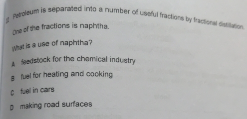 Petroleum is separated into a number of useful fractions by fractional distillation.
One of the fractions is naphtha.
What is a use of naphtha?
A feedstock for the chemical industry
B fuel for heating and cooking
C fuel in cars
D£making road surfaces