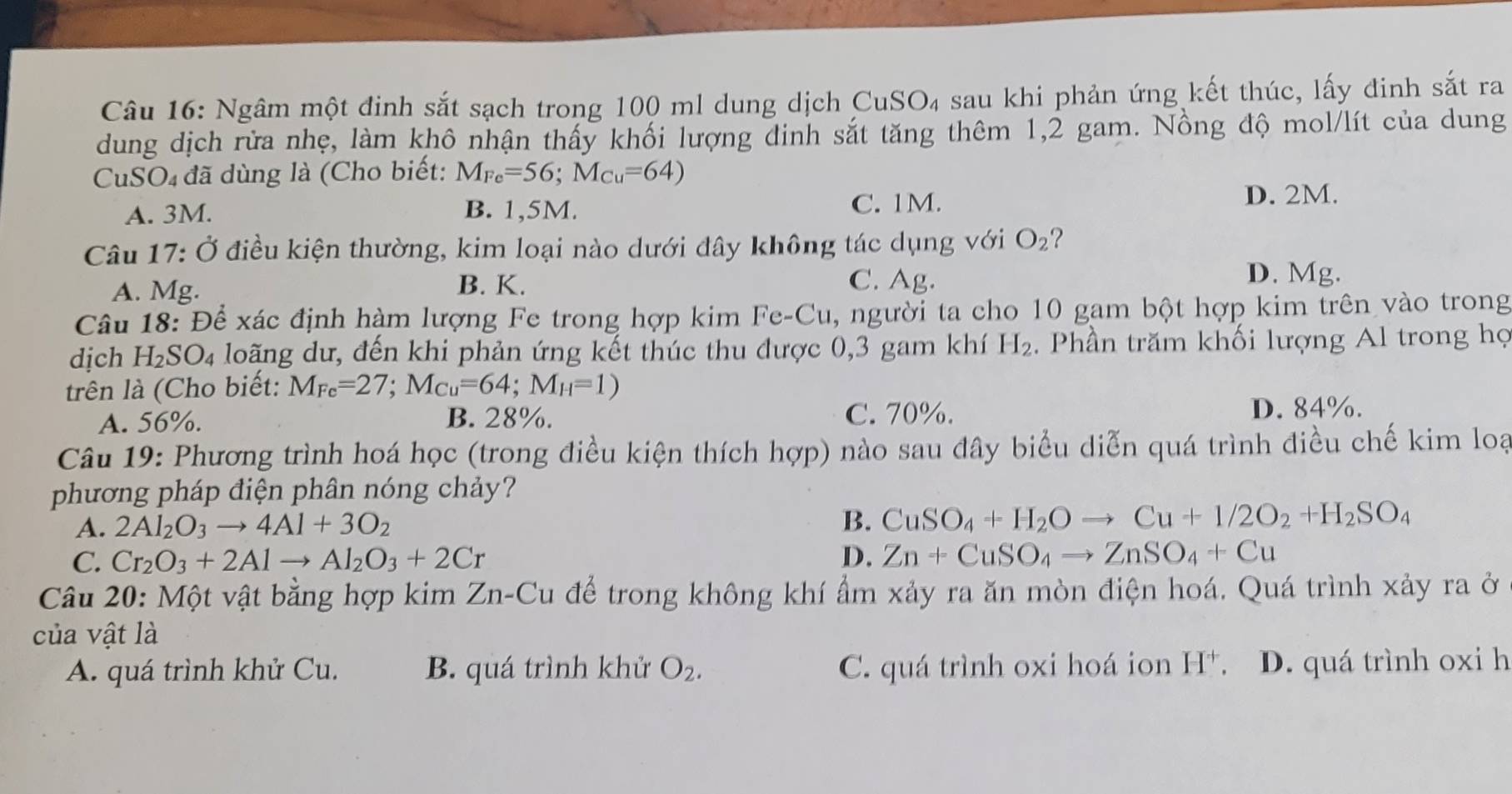 Ngâm một đinh sắt sạch trong 100 ml dung dịch CuSO_4 sau khi phản ứng kết thúc, lấy đinh sắt ra
dung dịch rừa nhẹ, làm khô nhận thấy khối lượng đinh sắt tăng thêm 1,2 gam. Nồng độ mol/lít của dung
CuSO₄ đã dùng là (Cho biết: M_Fe=56;M_Cu=64)
A. 3M. B. 1,5M. C. 1M. D. 2M.
Câu 17: Ở điều kiện thường, kim loại nào dưới đây không tác dụng với O_2 ?
A. Mg. B. K. C. Ag.
D. Mg.
Câu 18: Để xác định hàm lượng Fe trong hợp kim Fe-Cu, người ta cho 10 gam bột hợp kim trên vào trong
dịch H_2SO_4 loãng dư, đến khi phản ứng kết thúc thu được 0,3 gam khí H_2. Phần trăm khối lượng Al trong họ
trên là (Cho biết: M_Fe=27;M_Cu=64;M_H=1)
A. 56%. B. 28%. C. 70%. D. 84%.
Câu 19: Phương trình hoá học (trong điều kiện thích hợp) nào sau đây biểu diễn quá trình điều chế kim loạ
phương pháp điện phân nóng chảy?
A. 2Al_2O_3to 4Al+3O_2
B. CuSO_4+H_2Oto Cu+1/2O_2+H_2SO_4
C. Cr_2O_3+2Alto Al_2O_3+2Cr D. Zn+CuSO_4to ZnSO_4+Cu
Câu 20: Một vật bằng hợp kim Zn-Cu để trong không khí ẩm xảy ra ăn mòn điện hoá. Quá trình xảy ra ở
của vật là
A. quá trình khử Cu. B. quá trình khử O_2. C. quá trình oxi hoá ion H^+. D. quá trình oxi h