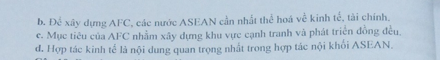 b. Để xây dựng AFC, các nước ASEAN cần nhất thể hoá về kinh tế, tài chính.
c. Mục tiêu của AFC nhằm xây dựng khu vực cạnh tranh và phát triển đồng đều.
d. Hợp tác kinh tế là nội dung quan trọng nhất trong hợp tác nội khối ASEAN.