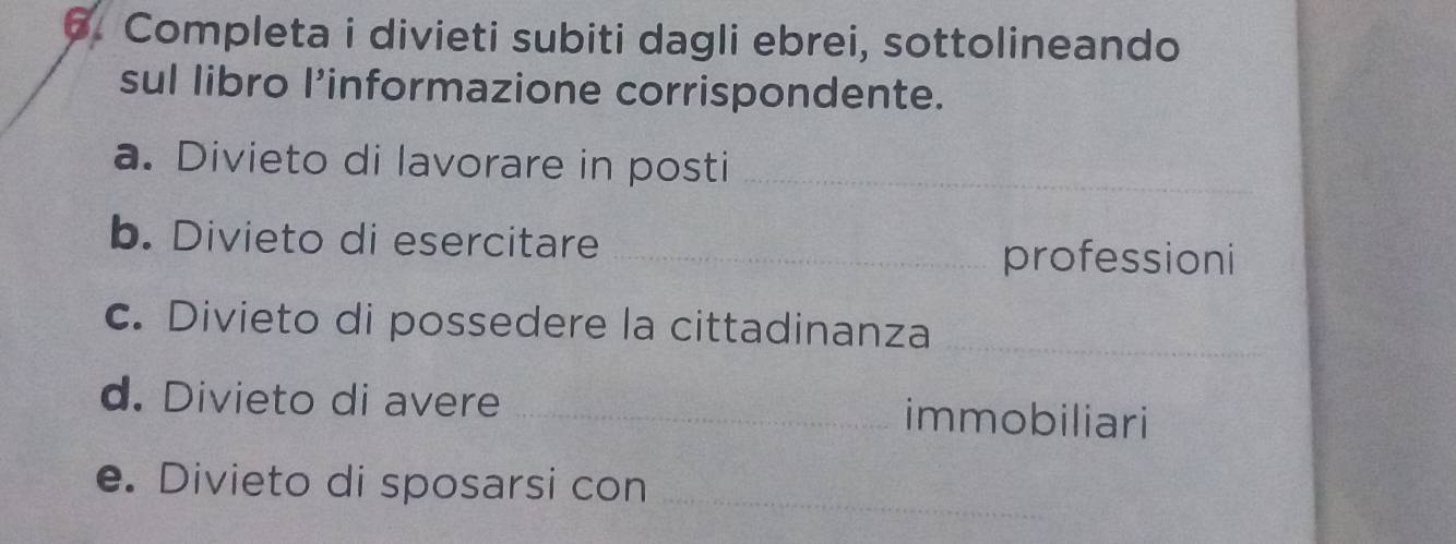 Completa i divieti subiti dagli ebrei, sottolineando 
sul libro l’informazione corrispondente. 
a. Divieto di lavorare in posti_ 
b. Divieto di esercitare_ 
professioni 
c. Divieto di possedere la cittadinanza_ 
d. Divieto di avere _immobiliari 
e. Divieto di sposarsi con_