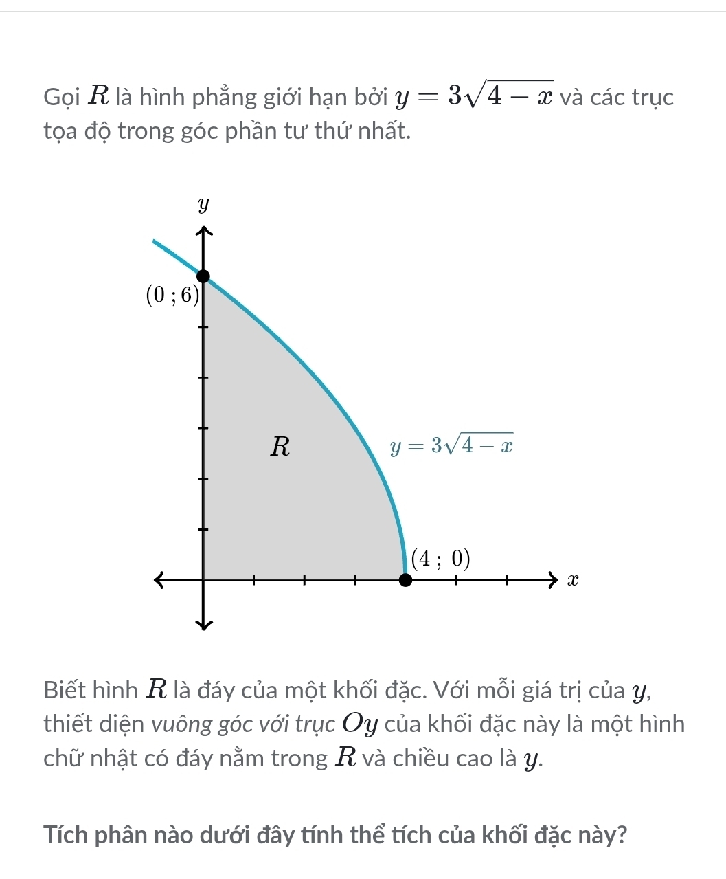 Gọi R là hình phẳng giới hạn bởi y=3sqrt(4-x) và các trục
tọa độ trong góc phần tư thứ nhất.
Biết hình R là đáy của một khối đặc. Với mỗi giá trị của y,
thiết diện vuông góc với trục Oy của khối đặc này là một hình
chữ nhật có đáy nằm trong R và chiều cao là y.
Tích phân nào dưới đây tính thể tích của khối đặc này?