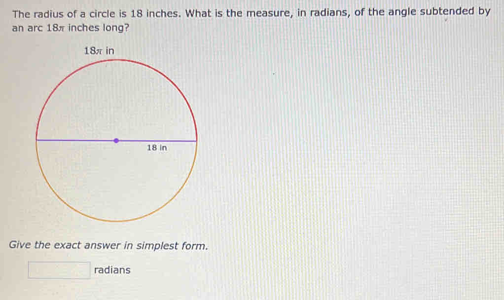 The radius of a circle is 18 inches. What is the measure, in radians, of the angle subtended by 
an arc 18π inches long? 
Give the exact answer in simplest form. 
□ radians