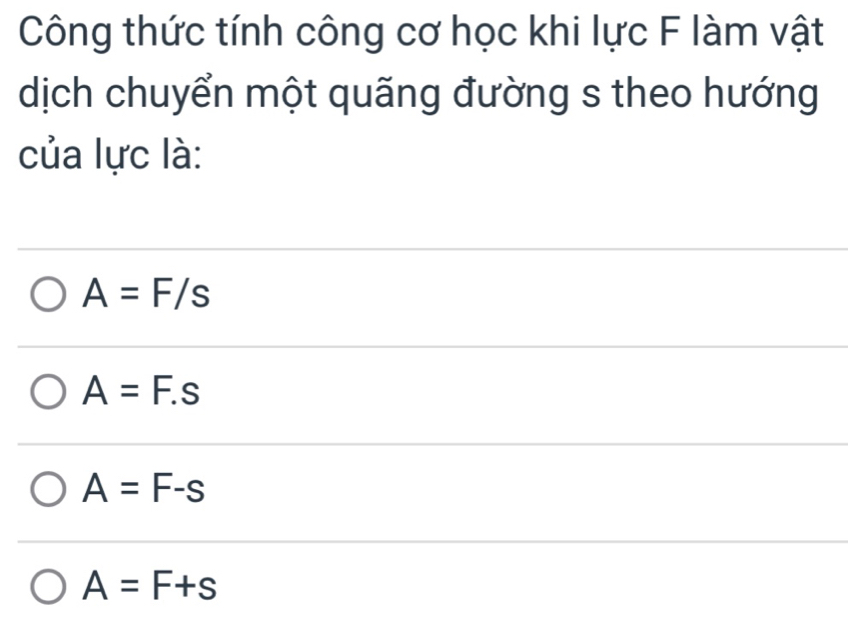 Công thức tính công cơ học khi lực F làm vật
dịch chuyển một quãng đường s theo hướng
của lực là:
A=F/s
A=F.s
A=F-s
A=F+s