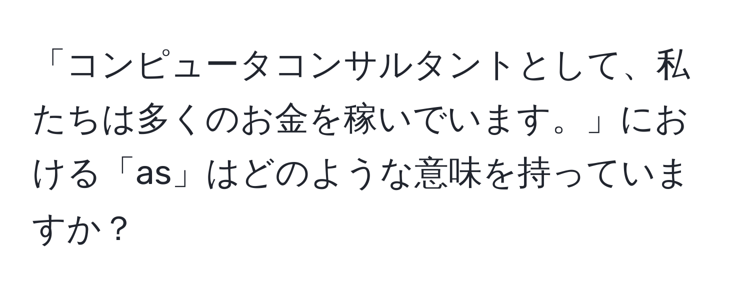 「コンピュータコンサルタントとして、私たちは多くのお金を稼いでいます。」における「as」はどのような意味を持っていますか？