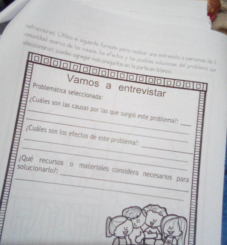 nstrucciones: Utiliza el siguiente formato para realizar una entrevista a personas de l 
omunidad acerca de las causas, los efectos y las posibles soluciones del problema qu 
eleccioniaron' puedes agregar más preguntas en la parte en blanco 
I □ 
□ I 
Vamos a entrevistar 
Problemática seleccionada: 
_ 
_ 
_¿Cuáles son las causas por las que surgió este problema?: 
_ 
_ 
_ 
¿Cuáles son los efectos de este problema?: 
solucionarlo?: 
_ 
¿Qué recursos o materiales considera necesarios para