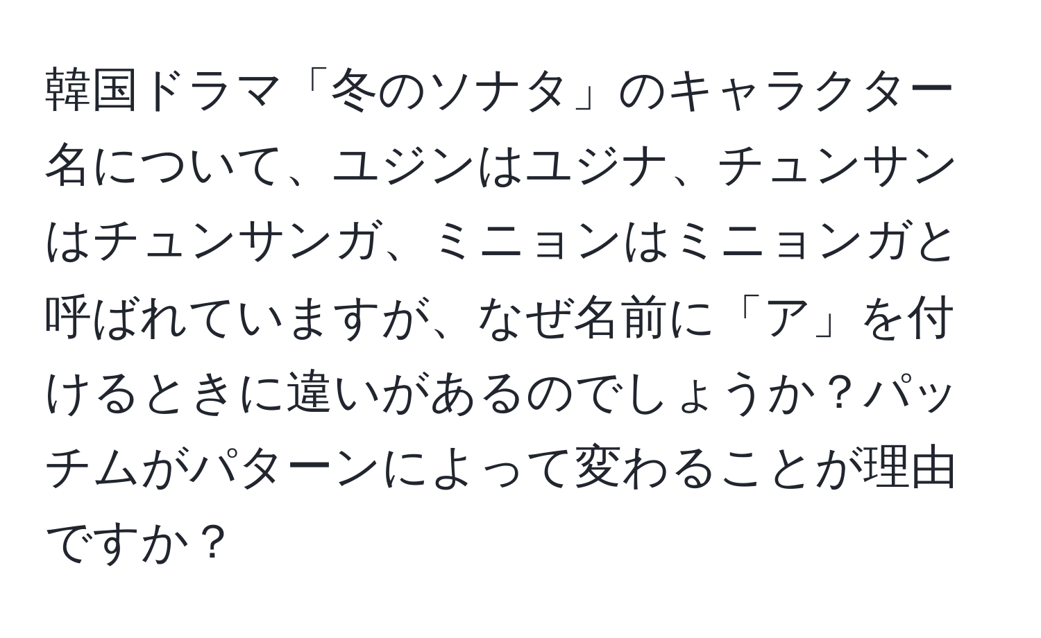 韓国ドラマ「冬のソナタ」のキャラクター名について、ユジンはユジナ、チュンサンはチュンサンガ、ミニョンはミニョンガと呼ばれていますが、なぜ名前に「ア」を付けるときに違いがあるのでしょうか？パッチムがパターンによって変わることが理由ですか？
