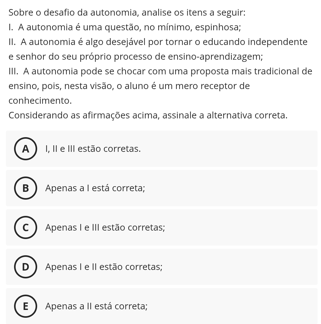 Sobre o desafio da autonomia, analise os itens a seguir:
I. A autonomia é uma questão, no mínimo, espinhosa;
II. A autonomia é algo desejável por tornar o educando independente
e senhor do seu próprio processo de ensino-aprendizagem;
III. A autonomia pode se chocar com uma proposta mais tradicional de
ensino, pois, nesta visão, o aluno é um mero receptor de
conhecimento.
Considerando as afirmações acima, assinale a alternativa correta.
A I, II e III estão corretas.
B) Apenas a I está correta;
C Apenas I e III estão corretas;
D Apenas I e II estão corretas;
E ) Apenas a II está correta;