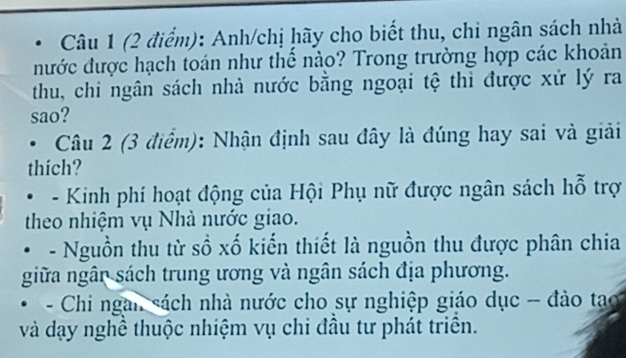 Anh/chị hãy cho biết thu, chi ngân sách nhà
nước được hạch toán như thể nào? Trong trường hợp các khoản
thu, chi ngân sách nhà nước bằng ngoại tệ thì được xứ lý ra
sao?
Câu 2 (3 điểm): Nhận định sau đây là đúng hay sai và giải
thích?
- Kinh phí hoạt động của Hội Phụ nữ được ngân sách hỗ trợ
theo nhiệm vụ Nhà nước giao.
- Nguồn thu từ sồ xố kiến thiết là nguồn thu được phân chia
giữa ngân sách trung ương và ngân sách địa phương.
- Chi ngan sách nhà nước cho sự nghiệp giáo dục - đào tạo
và dạy nghề thuộc nhiệm vụ chi đầu tư phát triên.