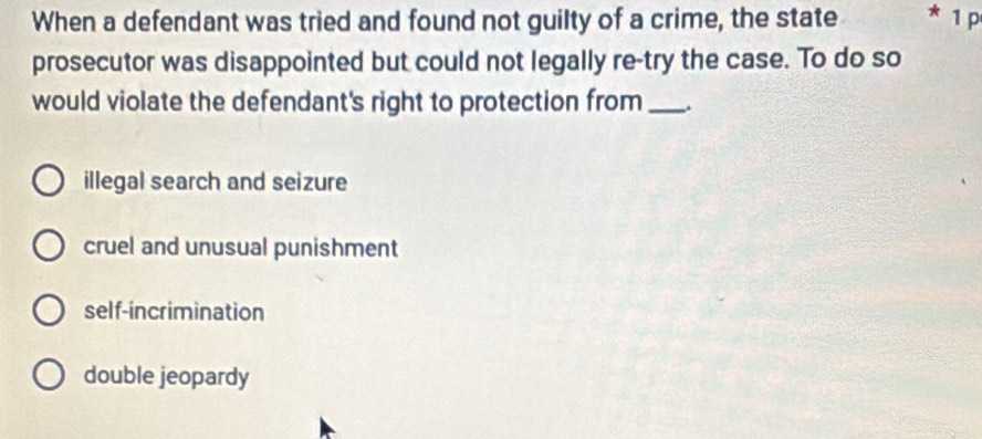 When a defendant was tried and found not guilty of a crime, the state * 1 p
prosecutor was disappointed but could not legally re-try the case. To do so
would violate the defendant's right to protection from _.
illegal search and seizure
cruel and unusual punishment
self-incrimination
double jeopardy