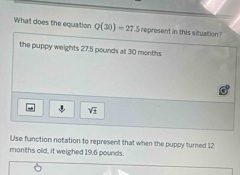 What does the equation Q(30)=27.5 represent in this situation? 
the puppy weights 27.5 pounds at 30 months
sqrt(± ) 
Use function notation to represent that when the puppy turned 12
months old, it weighed 19.6 pounds.