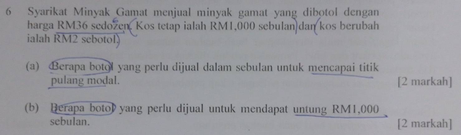 Syarikat Minyak Gamat menjual minyak gamat yang dibotol dengan 
harga RM36 sedozen, Kos tetap ialah RM1,000 sebulan dan kos berubah 
ialah RM2 sebotol) 
(a) Berapa botol yang perlu dijual dalam sebulan untuk mencapai titik 
pulang modal. [2 markah] 
(b) Berapa boto》 yang perlu dijual untuk mendapat untung RM1,000
sebulan. 
[2 markah]