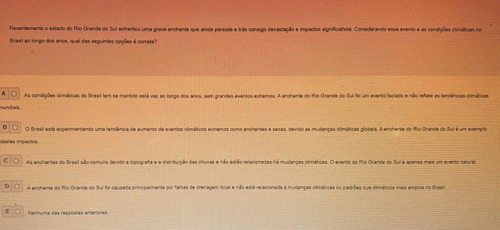 Recentemente o estado do Rio Grande do Sul enfrentou uma grave enchente que ainda persiste e trás consigo devastação e impactos significativos. Considerando esse evento e as condições climáticas no
Brasil ao longo dos anos, qual das seguintes opções é correta?
A As condições climáticas do Brasil tem se mantido está vez ao longo dos anos, sem grandes eventos extremos. A enchente do Rio Grande do Sul foi um evento isolado e não refete as tendências climáticas
mundiais
B O Brasil está experimentando uma tendência de aumento de eventos climáticos extremos como enchentes e secas, devido as mudanças climáticas globais. A enchente do Rio Grande do Suí é um exemplo
destes impactos.
C As enchentes do Brasil são comuns devido a topografia e a distribuição das chuvas e não estão relacionadas há mudanças olimáticas. O evento do Rio Grande do Suf é apenas mais um evento natural.
D A enchente do Rio Grande do Sul foi causada principalmente por falhas de drenagem local e não está relacionada a mudanças olimáticas ou padrões que climáticos mais amplos no Brasil.
E Nenhuma das rescóstas anteriores