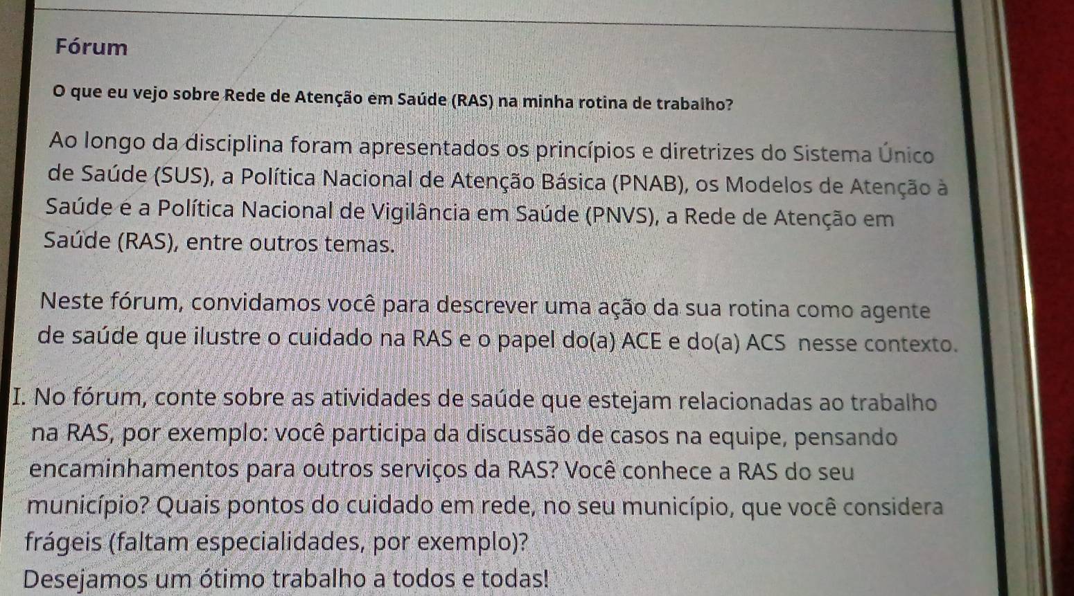 Fórum 
O que eu vejo sobre Rede de Atenção em Saúde (RAS) na minha rotina de trabalho? 
Ao longo da disciplina foram apresentados os princípios e diretrizes do Sistema Único 
de Saúde (SUS), a Política Nacional de Atenção Básica (PNAB), os Modelos de Atenção à 
Saúde e a Política Nacional de Vigilância em Saúde (PNVS), a Rede de Atenção em 
Saúde (RAS), entre outros temas. 
Neste fórum, convidamos você para descrever uma ação da sua rotina como agente 
de saúde que ilustre o cuidado na RAS e o papel do(a) ACE e do(a) ACS nesse contexto. 
I. No fórum, conte sobre as atividades de saúde que estejam relacionadas ao trabalho 
na RAS, por exemplo: você participa da discussão de casos na equipe, pensando 
encaminhamentos para outros serviços da RAS? Você conhece a RAS do seu 
município? Quais pontos do cuidado em rede, no seu município, que você considera 
frágeis (faltam especialidades, por exemplo)? 
Desejamos um ótimo trabalho a todos e todas!