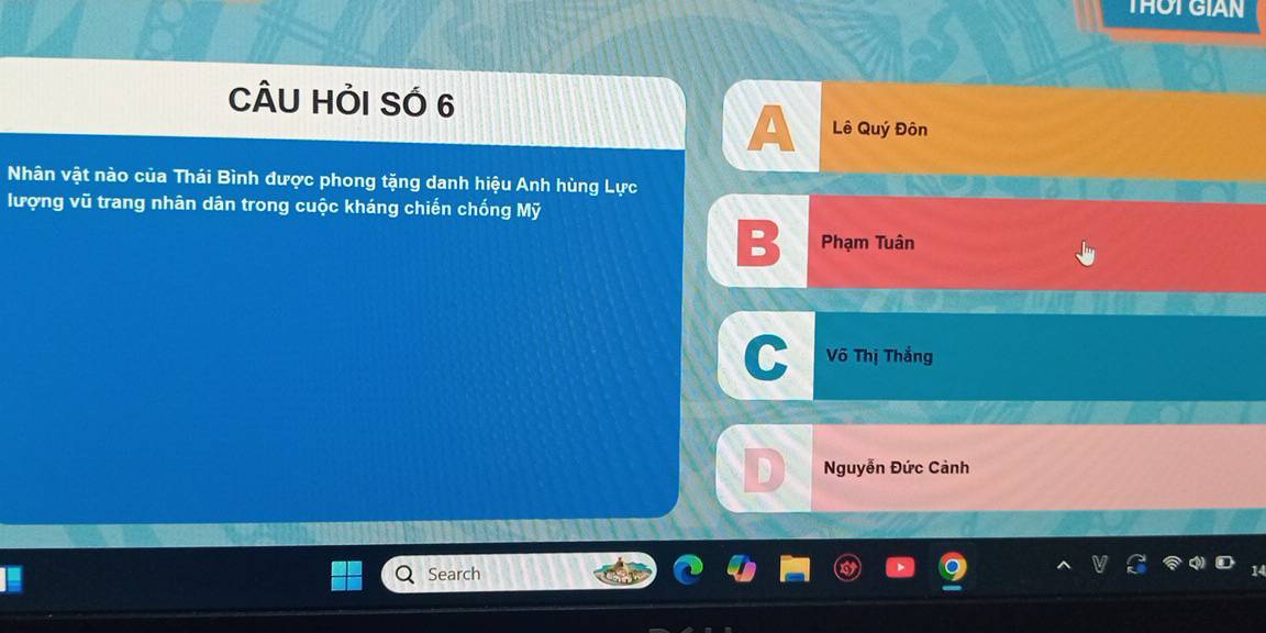 THOT GIAN
CÂU HỏI SÓ 6
A Lê Quý Đôn
Nhân vật nào của Thái Bình được phong tặng danh hiệu Anh hùng Lực
lượng vũ trang nhân dân trong cuộc kháng chiến chống Mỹ
Phạm Tuân
C Võ Thị Thắng
Nguyễn Đức Cảnh
Search