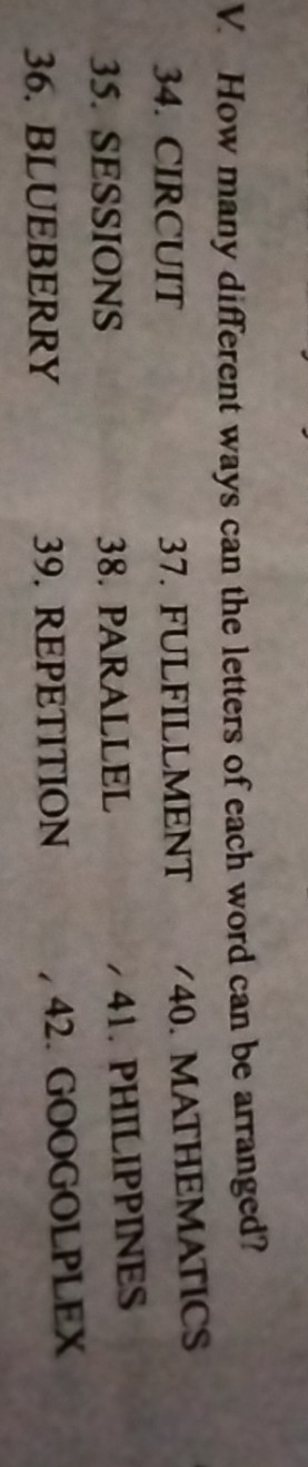 How many different ways can the letters of each word can be arranged? 
34. CIRCUIT 37. FULFILLMENT /40. MATHEMATICS 
35. SESSIONS 38. PARALLEL 41. PHILIPPINES 
36. BLUEBERRY 39. REPETITION 42. GOOGOLPLEX