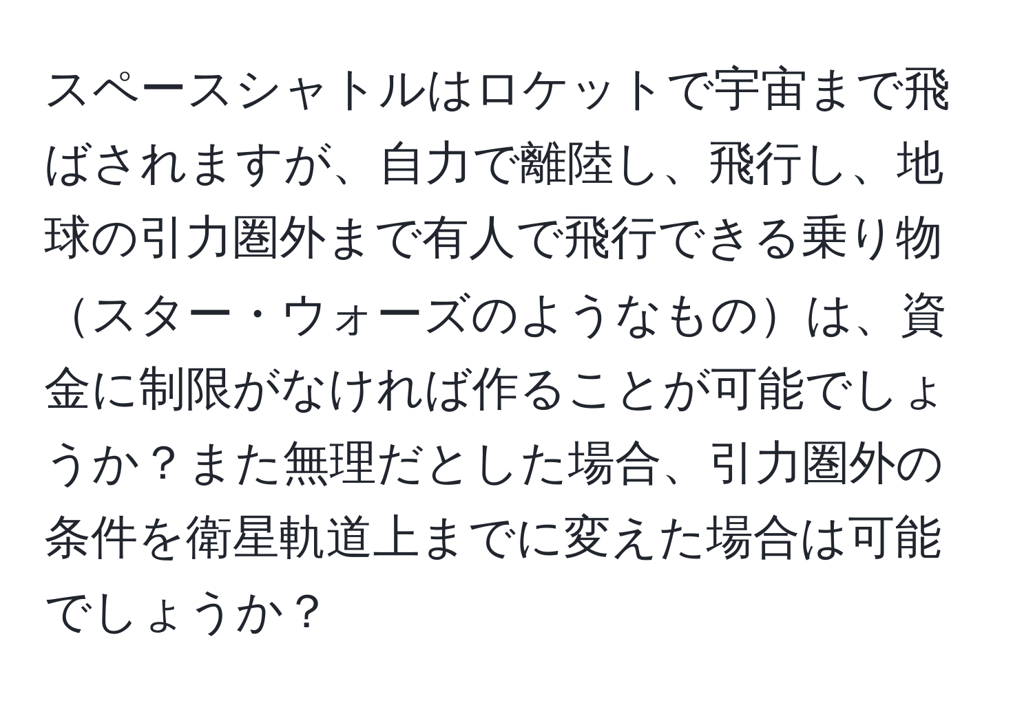 スペースシャトルはロケットで宇宙まで飛ばされますが、自力で離陸し、飛行し、地球の引力圏外まで有人で飛行できる乗り物スター・ウォーズのようなものは、資金に制限がなければ作ることが可能でしょうか？また無理だとした場合、引力圏外の条件を衛星軌道上までに変えた場合は可能でしょうか？