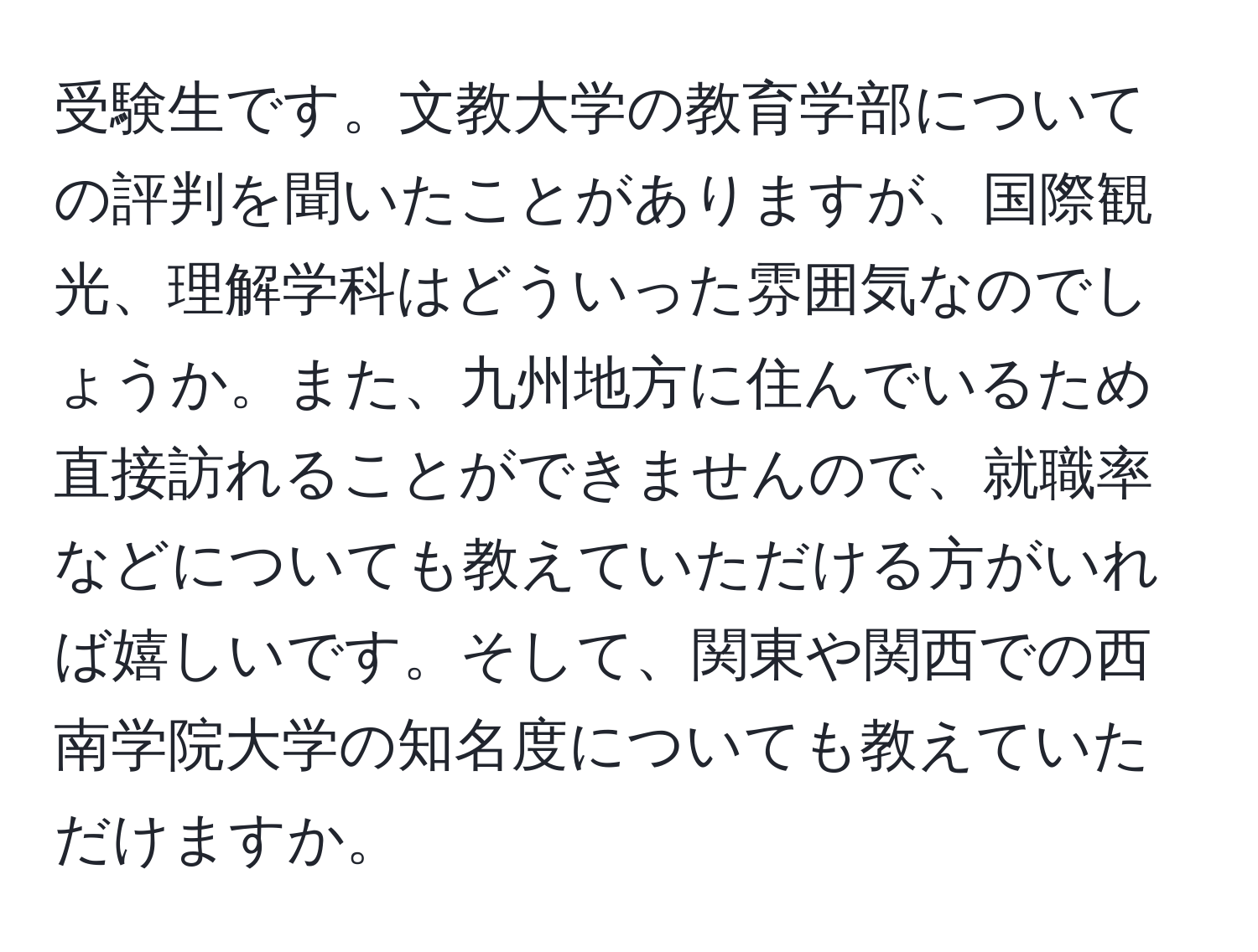 受験生です。文教大学の教育学部についての評判を聞いたことがありますが、国際観光、理解学科はどういった雰囲気なのでしょうか。また、九州地方に住んでいるため直接訪れることができませんので、就職率などについても教えていただける方がいれば嬉しいです。そして、関東や関西での西南学院大学の知名度についても教えていただけますか。